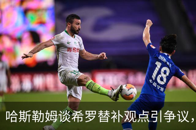 哈斯勒姆谈希罗替补观点引争议，亲访释误解