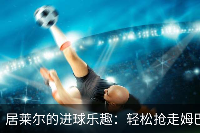 居莱尔的进球乐趣：轻松抢走姆巴佩的闪耀时刻