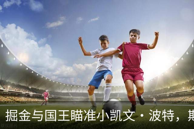 掘金与国王瞄准小凯文·波特，期待引进这位全能球员